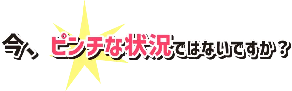 今、ピンチな状況ではないですか？